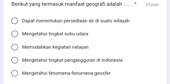 Berikut yang termasuk manfaat geografı adalah . . . . * 25 poin
Dapat menentukan persediaan air di suatu wilayah
Mengetahui tingkat suhu udara
Memudahkan kegiatan nelayan
Mengetahui tingkat pengangguran di Indonesia
Mengetahui fenomena-fenomena geosfer