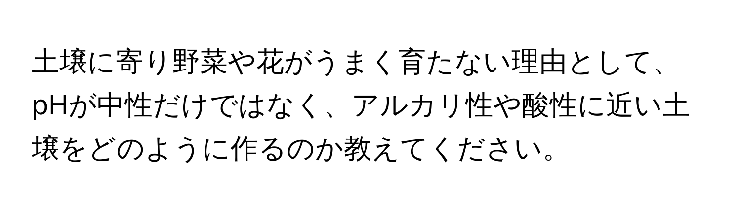 土壌に寄り野菜や花がうまく育たない理由として、pHが中性だけではなく、アルカリ性や酸性に近い土壌をどのように作るのか教えてください。