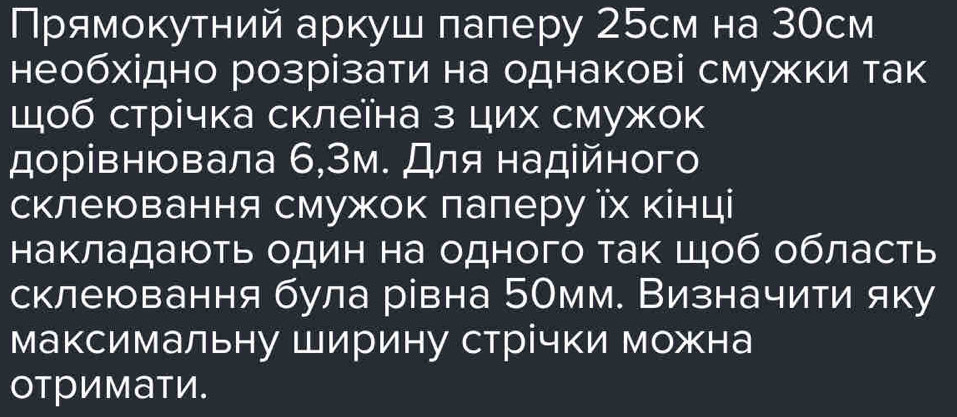 Πрямоκутний аркуш лалеру 25см на ЗОсм 
необхідно розрізати на однакові смужки так 
щоб стрічка склеїна з цих смужок 
дорівнювала 6,Зм. Для надійного 
склеювання смужок лалеру їх кінці 
Ηакладають один на одного ак Шоб область 
склеювання була рівна 5Омм. Визначити яку 
максимальну Ширину стрічки можна 
отримати.