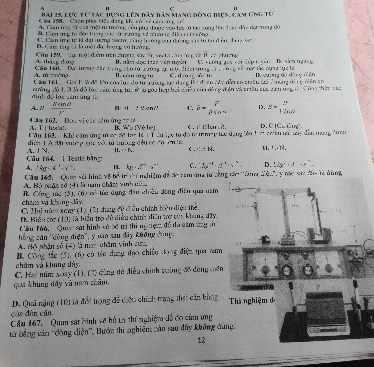 A
B
C
D
bài 15. Lực từ tác dụng lên dây dản mang dòng điện. cảm ứng từ
Câu 158. Chọn phát biểu đúng khi nói về cảm ứng từ?
A. Cảm ứng từ của một từ trường đều phụ thuộc vào lực từ tác dụng lên đoạn dây đặt trong đó.
B. Cảm ứng từ đặc trưng cho từ trường về phương diện sinh công.
C. Cảm ứng từ là đại lượng vectơ, cùng hướng của đường sức từ tại điểm đang xét.
D. Cảm ứng từ là một đại lượng vô hướng.
Câu 159. Tại một điểm trên đường sức từ, vectơ cảm ứng từ vector B có phương
A. thắng đứng. B. nằm dọc theo tiếp tuyến. C. vuông góc với tiếp tuyến. D. nằm ngang.
Câu 160. Đại lượng đặc trưng cho từ trường tại một điểm trong từ trường về mặt tác dụng lực là
A. từ trường. B. cảm ứng từ. C. đường sức từ. D. cường độ dòng điện.
Câu 161. Gọi F là độ lớn của lực do từ trường tác dụng lên đoạn dây dẫn có chiều dài 7 mang dòng điện có
cường độ I, B là độ lớn cảm ứng từ, θ là góc hợp bởi chiều của dòng điện và chiều của cảm ứng từ. Công thức xác
định độ lớn cảm ứng từ
A. B= Ilsin θ /F . B= F/Ilsin θ  . B= IF/lsin θ  .
B. B=FIlsin θ . C. D.
Câu 162. Đơn vị của cảm ứng từ là
A. T (Tesla). B. Wb (Vê be). C. H (Hen ri). D. C (Cu lông).
Câu 163. Khi cảm ứng từ có độ lớn là 1 T thì lực từ do từ trường tác dụng lên 1 m chiều dài dây dẫn mang dòng
điện 1 A đặt vuông góc với từ trường đều có độ lớn là:
A. 1 N. B. 0 N. C. 0,5 N. D. 10 N.
Câu 164. 1 Testla bằng:
A. 1kg· A^(-1)· s^(-2). B. 1kg· A^(-1)· s^(-1). C. 1kg^(-1)· A^(-1)· s^(-2). D. 1kg^2· A^(-1)· s^(-2).
Câu 165. Quan sát hình vẽ bố trí thí nghiệm để đo cảm ứng từ bằng cân “dòng điện”, ý nào sau đây là đúng.
A. Bộ phận số (4) là nam châm vĩnh cửu.
B. Công tắc (5), (6) có tác dụng đảo chiều dòng điện qua nam
châm và khung dây.
C. Hai núm xoay (1), (2) dùng để điều chỉnh hiệu điện thế. 
D. Biến trở (10) là biến trở để điều chinh điện trở của khung dây.
Câu 166. Quan sát hình vẽ bố trí thí nghiệm để đo cảm ứng từ
bằng cân “dòng điện”, ý nào sau đây không đúng.
A. Bộ phận số (4) là nam châm vĩnh cửu. 
B. Công tắc (5), (6) có tác dụng đạo chiều dòng điện qua nam
châm và khung dây.
C. Hai núm xoay (1), (2) dùng để điều chỉnh cường độ dòng điện
qua khung dây và nam châm.
D. Quả nặng (10) là đối trọng để điều chỉnh trạng thái cân bằng 
của đòn cân.
Câu 167. Quan sát hình vẽ bố trí thí nghiệm để đo cảm ứng
từ bằng cân “dòng điện”, Bước thí nghiệm nào sau đây không đú
12