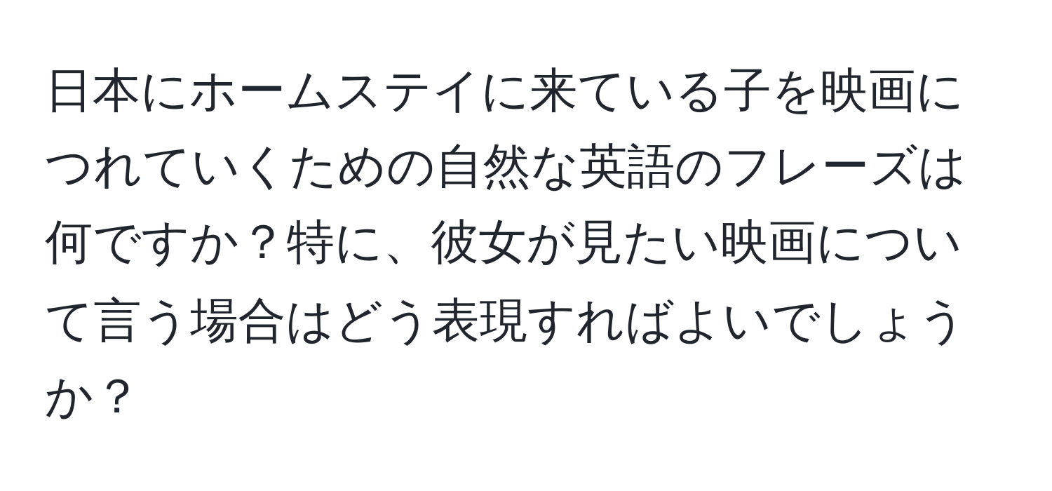 日本にホームステイに来ている子を映画につれていくための自然な英語のフレーズは何ですか？特に、彼女が見たい映画について言う場合はどう表現すればよいでしょうか？