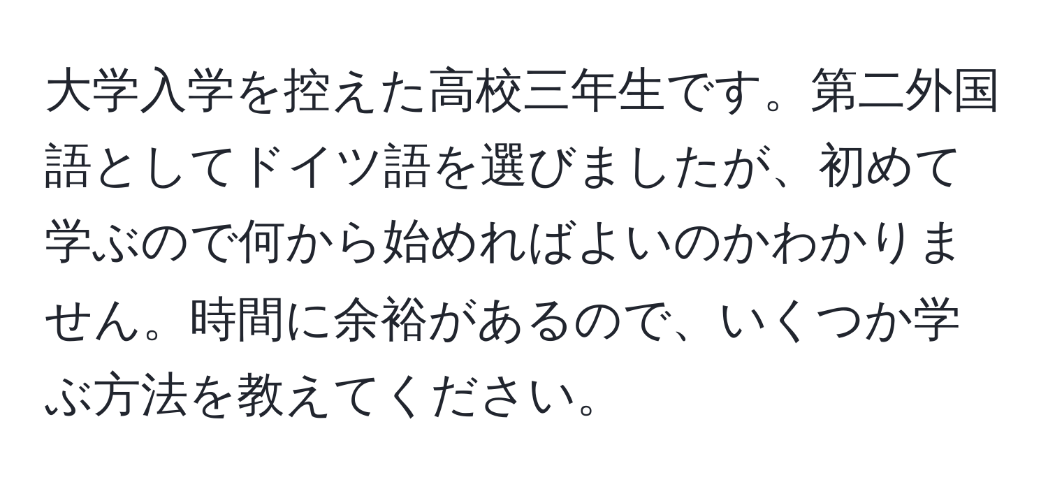 大学入学を控えた高校三年生です。第二外国語としてドイツ語を選びましたが、初めて学ぶので何から始めればよいのかわかりません。時間に余裕があるので、いくつか学ぶ方法を教えてください。