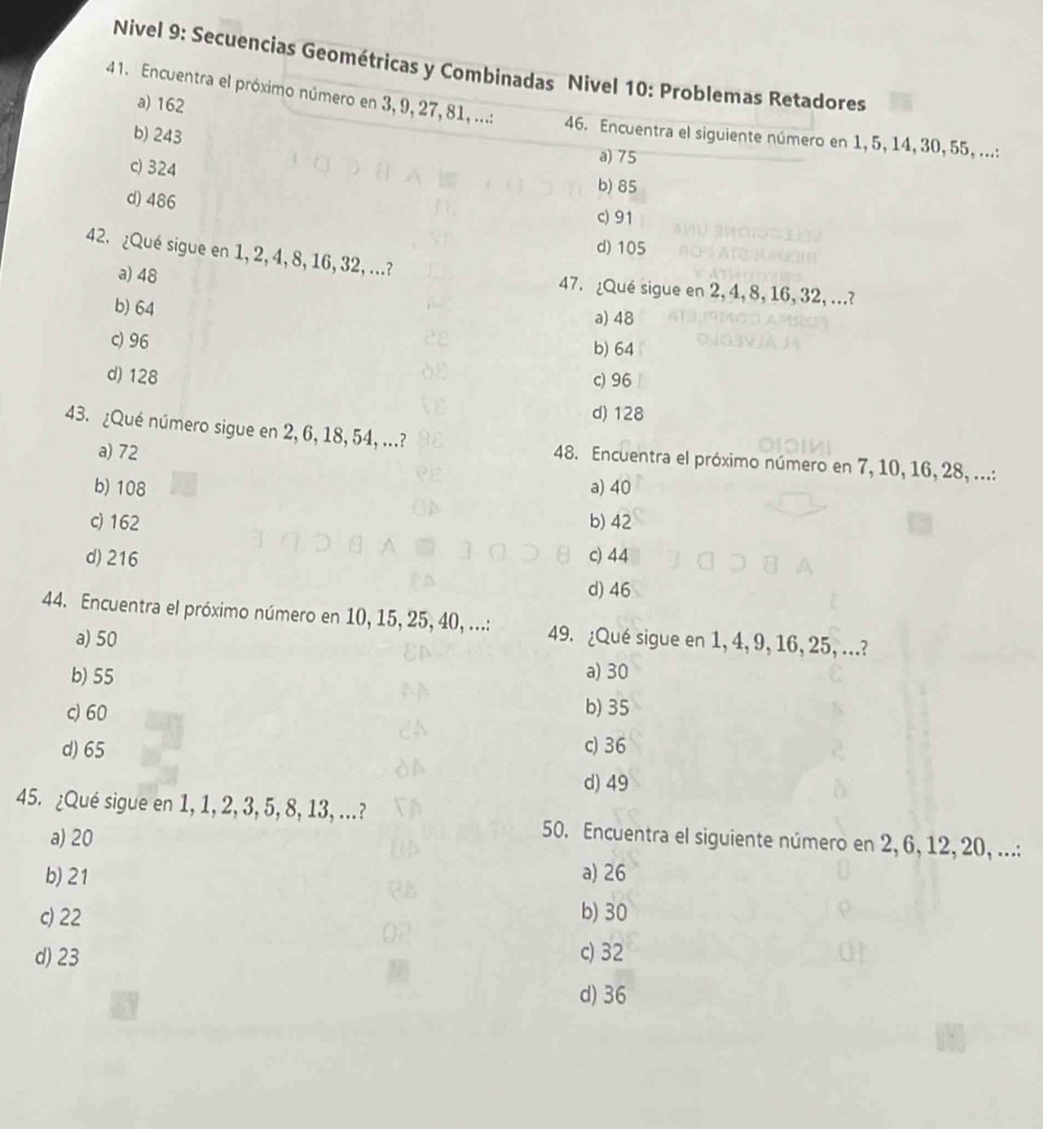 Nivel 9: Secuencias Geométricas y Combinadas Nivel 10: Problemas Retadores
a) 162
41. Encuentra el próximo número en 3, 9, 27, 81, ...: 46. Encuentra el siguiente número en 1, 5, 14, 30, 55, ...:
b) 243
c) 324
a) 75
b) 85
d) 486 c) 91
d) 105
42. ¿Qué sigue en 1, 2, 4, 8, 16, 32, ...?
a) 48 47. ¿Qué sigue en 2, 4, 8, 16, 32, ...?
b) 64
a) 48
c) 96
b) 64
d) 128 c) 96
d) 128
43. ¿Qué número sigue en 2, 6, 18, 54, ...? 48. Encuentra el próximo número en 7, 10, 16, 28, ...:
a) 72
b) 108 a) 40
c) 162 b) 42
d) 216 c) 44
d) 46
44. Encuentra el próximo número en 10, 15, 25, 40, ...: 49. ¿Qué sigue en 1, 4, 9, 16, 25, ...?
a) 50
b) 55 a) 30
c) 60 b) 35
d) 65 c) 36
d) 49
45. ¿Qué sigue en 1, 1, 2, 3, 5, 8, 13, ...? 50. Encuentra el siguiente número en 2, 6, 12, 20, ...:
a) 20
b) 21 a) 26
c) 22 b) 30
d) 23 c) 32
d) 36