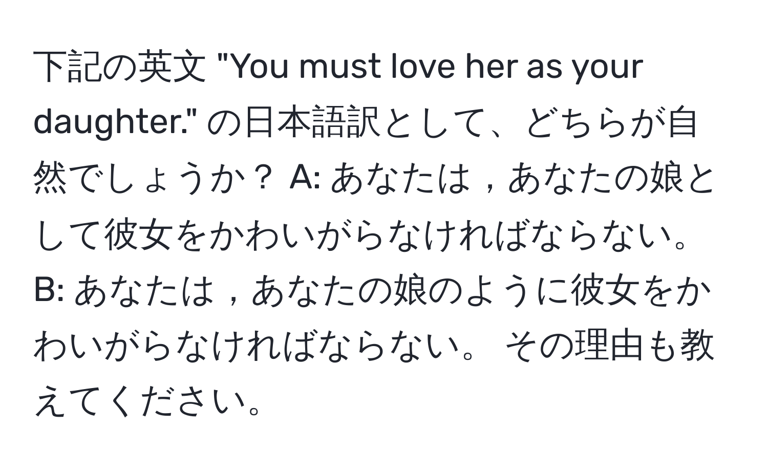 下記の英文 "You must love her as your daughter." の日本語訳として、どちらが自然でしょうか？ A: あなたは，あなたの娘として彼女をかわいがらなければならない。 B: あなたは，あなたの娘のように彼女をかわいがらなければならない。 その理由も教えてください。