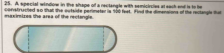 A special window in the shape of a rectangle with semicircles at each end is to be 
constructed so that the outside perimeter is 100 feet. Find the dimensions of the rectangle that 
maximizes the area of the rectangle.