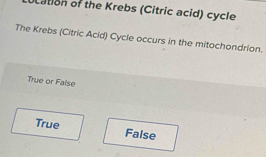 ocation of the Krebs (Citric acid) cycle
The Krebs (Citric Acid) Cycle occurs in the mitochondrion.
True or False
True False