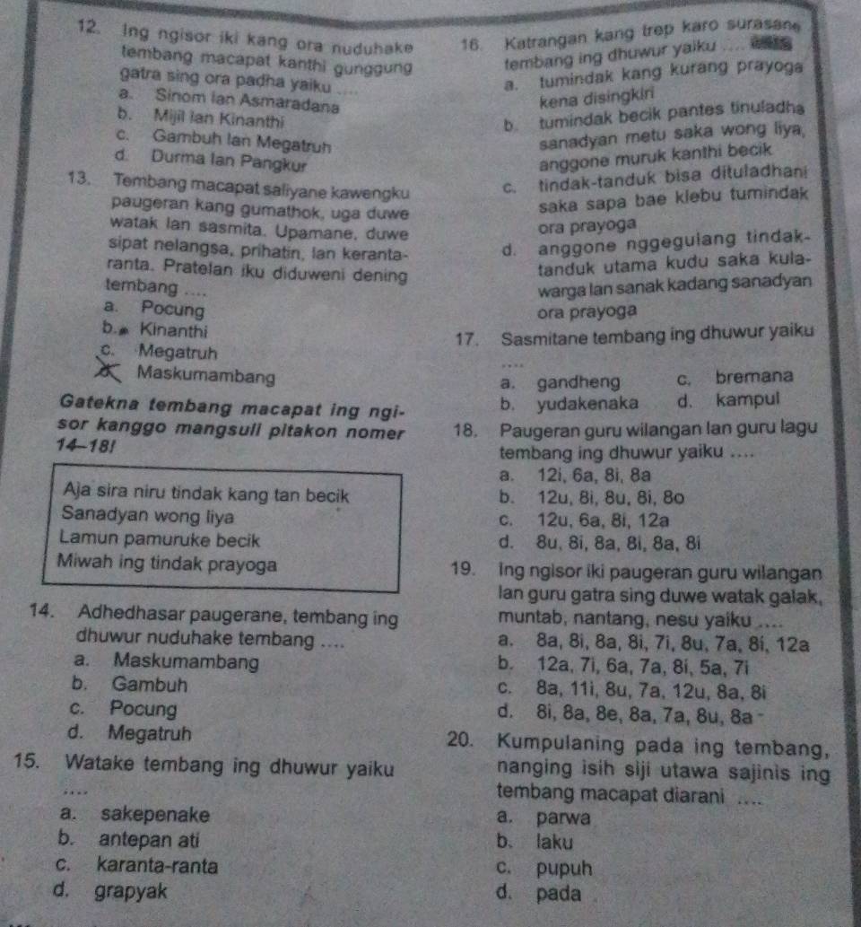 Ing ngisor iki kang ora nuduhake 16. Katrangan kang trep karo surasan
tembang macapat kanthi gunggung
tembang ing dhuwur yaiku . . . 
gatra sing ora padha yaiku
a. tumindak kang kurang prayoga
a. Sinom Ian Asmaradana
kena disingkiri
b. Mijil Ian Kinanthi
b tumindak becik pantes tinuladh
c. Gambuh Ian Megatruh
sanadyan metu saka wong liya,
d. Durma Ian Pangkur
anggone muruk kanthi becik
13. Tembang macapat saliyane kawengku c. tindak-tanduk bisa dituladhani
paugeran kang gumathok, uga duwe
saka sapa bae klebu tumindak
watak Ian sasmita. Upamane, duwe
ora prayoga
sipat nelangsa, prihatin, lan keranta-
d. anggone nggegulang tindak.
ranta. Pratelan iku diduweni dening
tanduk utama kudu saka kula-
tembang .... warga lan sanak kadang sanadyan
a. Pocung
ora prayoga
b. Kinanthi
17. Sasmitane tembang ing dhuwur yaik
c. Megatruh
Maskumambang c. bremana
a. gandheng
Gatekna tembang macapat ing ngi- b. yudakenaka d. kampul
sor kanggo mangsuli pitakon nomer 18. Paugeran guru wilangan lan guru lagu
14-18!
tembang ing dhuwur yaiku ....
a. 12i, 6a, 8i, 8a
Aja sira niru tindak kang tan becik b. 12u, 8i, 8u, 8i, 8o
Sanadyan wong liya c. 12u, 6a, 8i, 12a
Lamun pamuruke becik d. 8u, 8i, 8a, 8i, 8a, 8i
Miwah ing tindak prayoga 19. Ing ngisor iki paugeran guru wilangan
lan guru gatra sing duwe watak galak.
14. Adhedhasar paugerane, tembang ing muntab, nantang, nesu yaiku ....
dhuwur nuduhake tembang .... a. 8a, 8i, 8a, 8i, 7i, 8u, 7a, 8i, 12a
a. Maskumambang b. 12a, 7i, 6a, 7a, 8i, 5a, 7i
b. Gambuh c. 8a, 11i, 8u, 7a, 12u, 8a, 8i
c. Pocung d. 8i, 8a, 8e, 8a, 7a, 8u, 8a -
d. Megatruh 20. Kumpulaning pada ing tembang,
15. Watake tembang ing dhuwur yaiku nanging isih siji utawa sajinis ing
… 
tembang macapat diarani ...
a. sakepenake a. parwa
b. antepan ati b、 laku
c. karanta-ranta c. pupuh
d. grapyak d. pada