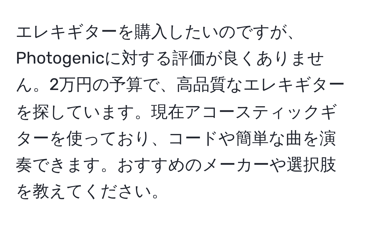 エレキギターを購入したいのですが、Photogenicに対する評価が良くありません。2万円の予算で、高品質なエレキギターを探しています。現在アコースティックギターを使っており、コードや簡単な曲を演奏できます。おすすめのメーカーや選択肢を教えてください。