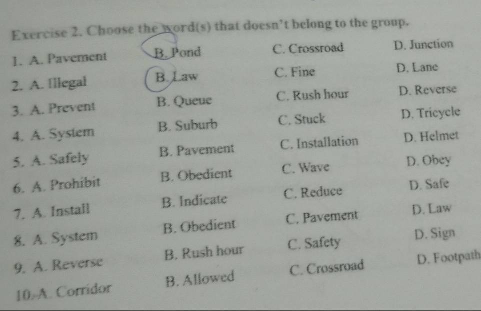 Choose the word(s) that doesn’t belong to the group.
1. A. Pavement B. Pond C. Crossroad D. Junction
2. A. Illegal B. Law C. Fine
D. Lane
3. A. Prevent B. Queue C. Rush hour D. Reverse
4. A. System B. Suburb C. Stuck
D. Tricycle
5. A. Safely B. Pavement C. Installation D. Helmet
6. A. Prohibit B. Obedient C. Wave
D. Obey
7. A. Install B. Indicate C. Reduce
D. Safe
8. A. System B. Obedient C. Pavement
D. Law
9. A. Reverse B. Rush hour C. Safety
D. Sign
10. A. Corridor B. Allowed C. Crossroad D. Footpath