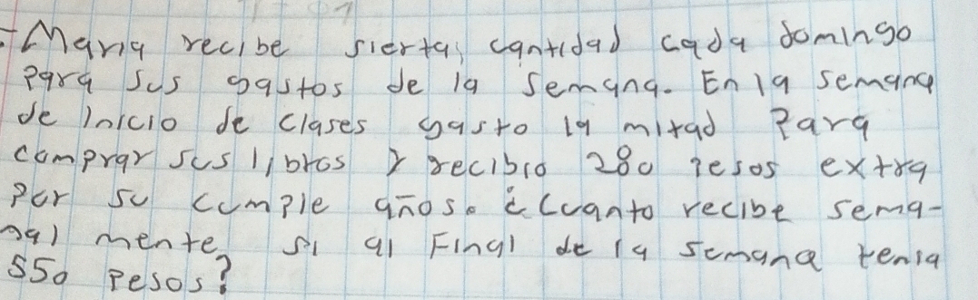 Many recibe siertas cantidad cada domingo 
P9rq Sus 09stos de 1a Jeming. Enlg semang 
de InIcio de clases gasto 19 mitad Parg 
comprar sus libros xrecibl0 280 1es0s ex+rg 
Por sc cumple gños ccuanto recibe sema- 
09) mente si a1 Fingl de i9 semana tenia
55o pesos?