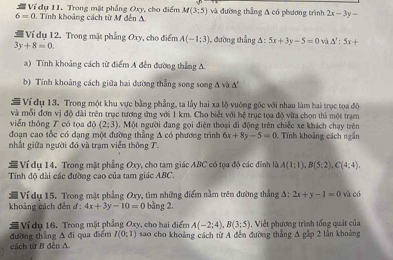 Ví dụ 11. Trong mặt phẳng Oxy, cho điểm M(3;5) và đường thẳng △ c6
6=0 *. Tính khoảng cách từ M đến A. phương trình 2x-3y-
≡ Ví dụ 12. Trong mặt phẳng Oxy, cho điểm A(-1;3) , đường thẳng Δ: 5x+3y-5=0 và △ ':5x+
3y+8=0.
a) Tính khoảng cách từ điểm A đến đường thẳng A.
b) Tính khoảng cách giữa hai đường thẳng song song Δ và △ '
# Ví dụ 13. Trong một khu vực bằng phẳng, ta lấy hai xa lộ vuông góc với nhau làm hai trục tọa độ
và mỗi đơn vị độ dài trên trục tương ứng với 1 km. Cho biết với hệ trục tọa độ vừa chọn thì một trạm
viễn thông T có tọa độ (2;3).  Một người đang gọi điện thoại di động trên chiếc xe khách chạy trên
đoạn cao tốc có dạng một đường thẳng Δ có phương trình 6x+8y-5=0. Tính khoảng cách ngắn
nhất giữa người đó và trạm viễn thông T.
≡ Ví dụ 14. Trong mặt phẳng Oxy, cho tam giác ABC có tọa độ các đỉnh là A(1;1),B(5;2),C(4;4).
Tính độ dài các đường cao của tam giác ABC.
≡ Ví dụ 15. Trong mặt phẳng Oxy, tìm những điểm nằm trên đường thẳng Δ: 2x+y-1=0 và có
khoảng cách đến d : 4x+3y-10=0 bằng 2.
Ví du 16. Trong mặt phẳng Oxy, cho hai điểm A(-2;4),B(3;5). Viết phương trình tổng quát của
đường thẳng △ di qua điểm I(0;1) sao cho khoảng cách từ A đến đường thẳng 1 gấp 2 lần khoảng
cách từ B đến A.