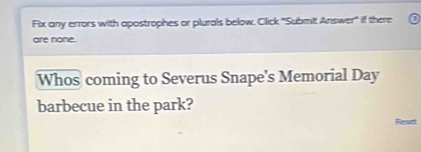 Fix any errors with apostrophes or plurals below. Click 'Submit Answer" if there o 
are none. 
Whos coming to Severus Snape's Memorial Day 
barbecue in the park? 
Reset