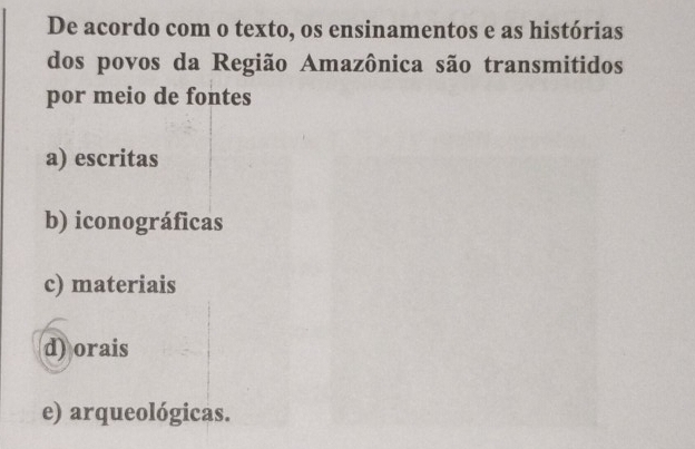 De acordo com o texto, os ensinamentos e as histórias
dos povos da Região Amazônica são transmitidos
por meio de fontes
a) escritas
b) iconográficas
c) materiais
d) orais
e) arqueológicas.