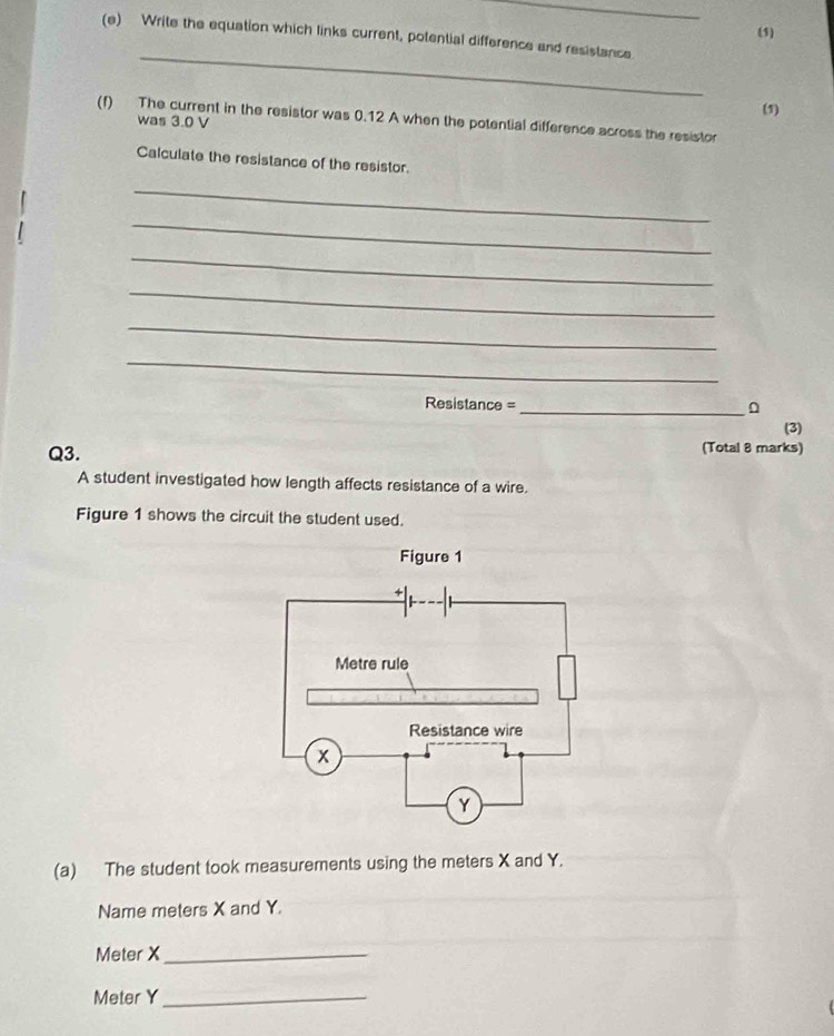 (1) 
(e) Write the equation which links current, potential difference and resistance 
_ 
(1) 
(f) The current in the resistor was 0.12 A when the potential difference across the resistor 
was 3.0 V
Calculate the resistance of the resistor. 
_ 
_ 
_ 
_ 
_ 
_ 
Resistance =_ 
(3) 
Q3. (Total 8 marks) 
A student investigated how length affects resistance of a wire. 
Figure 1 shows the circuit the student used. 
(a) The student took measurements using the meters X and Y. 
Name meters X and Y.
Meter X _
Meter Y _