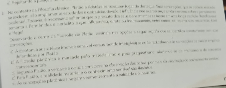 Rejeitando a posiçao
2. No contexto da Filosofia clássica, Platão e Aristóteles possuem lugar de destaque. Suas concepções, que se opõem, mas não
se excluem, são amplamente estudadas e debatidas devido à influência que exerceram, e ainda exercem, sobre o pensamento
ocidental. Todavia, é necessário salientar que o produto dos seus pensamentos se insere em uma longa tradição filosófica que
remonta a Parmênides e Heráclito e que influenciou, direta ou indiretamente, entre outros, os racionalistas, empinsras, Kas
e Hegel.
Observando o cerne da Filosofia de Platão, assinale nas opções a seguir aquela que se identífica corretamente com suas
concepções.
a) A dicotomia aristotélica (mundo sensível versus mundo inteligível) se opõe radicalmente às concepções de caráter empínico
defendidas por Platão.
b) A filosofia platônica é marcada pelo materialismo e pelo pragmatismo, afastando-se do misticismo e de conceitos
c) Segundo Platão, a verdade é obtida com base na observação das coisas, por meio da valorização do conhecimento sensível.
transcendentais.
d) Para Platão, a realidade material e o conhecimento sensível são ilusórios
e) As concepções platônicas negam veementemente a validade do inatismo.