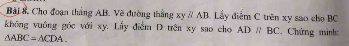 Cho đoạn thắng AB. Vẽ đường thắng xy//AB. Lấy điểm C trên xy sao cho BC
không vuông góc với xy. Lấy điểm D trên xy sao cho AD//BC. Chứng minh:
△ ABC=△ CDA.