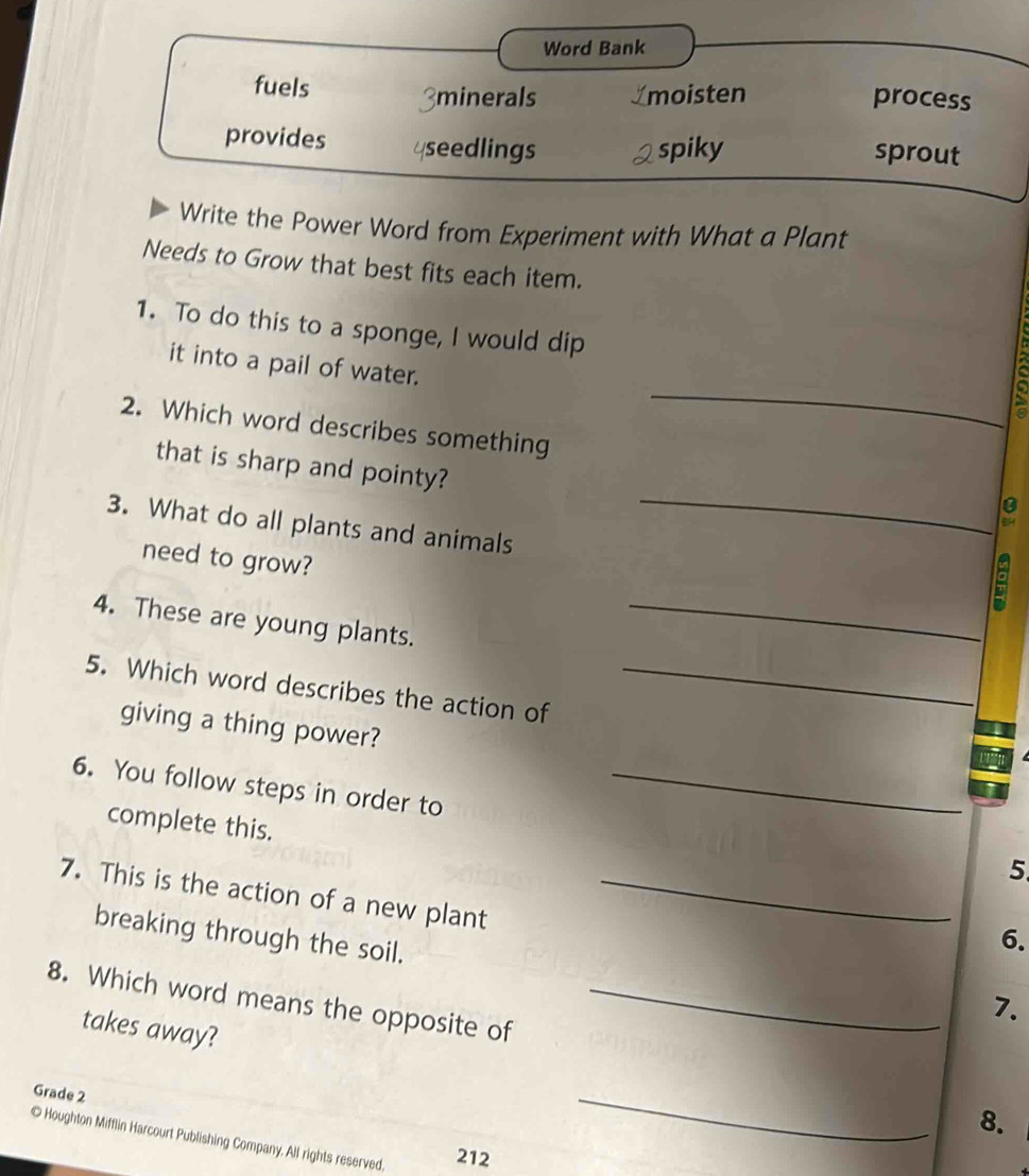 Word Bank 
fuels 
minerals _moisten process 
provides seedlings spiky 
sprout 
Write the Power Word from Experiment with What a Plant 
Needs to Grow that best fits each item. 
1. To do this to a sponge, I would dip 
_ 
it into a pail of water. 
2. Which word describes something 
that is sharp and pointy? 
3. What do all plants and animals 
_ 
need to grow? 
4. These are young plants._ 
5. Which word describes the action of_ 
giving a thing power? 
6. You follow steps in order to_ 
complete this. 
5 
7. This is the action of a new plant_ 
breaking through the soil. 
6. 
8. Which word means the opposite of_ 
7. 
takes away? 
Grade 2 
_ 
8. 
© Houghton Mifflin Harcourt Publishing Company. All rights reserved. 212