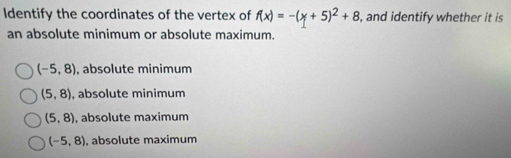 Identify the coordinates of the vertex of f(x)=-(x+5)^2+8 , and identify whether it is
an absolute minimum or absolute maximum.
(-5,8) , absolute minimum
(5,8) , absolute minimum
(5,8) , absolute maximum
(-5,8) , absolute maximum