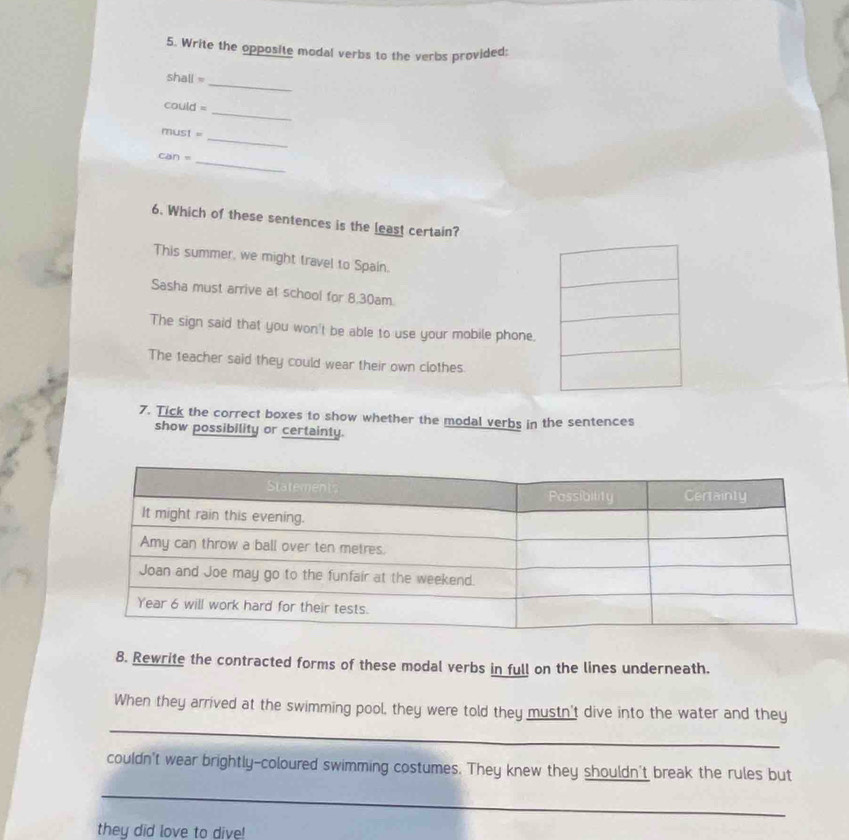 Write the opposite modal verbs to the verbs provided: 
_ 
shall = 
_ 
could = 
_ 
must = 
_ 
can = 
6. Which of these sentences is the least certain? 
This summer, we might travel to Spain. 
Sasha must arrive at school for 8.30am
The sign said that you won't be able to use your mobile phone. 
The teacher said they could wear their own clothes. 
7. Tick the correct boxes to show whether the modal verbs in the sentences 
show possibility or certainty. 
8. Rewrite the contracted forms of these modal verbs in full on the lines underneath. 
_ 
When they arrived at the swimming pool, they were told they mustn't dive into the water and they 
couldn't wear brightly-coloured swimming costumes. They knew they shouldn't break the rules but 
_ 
they did love to dive!