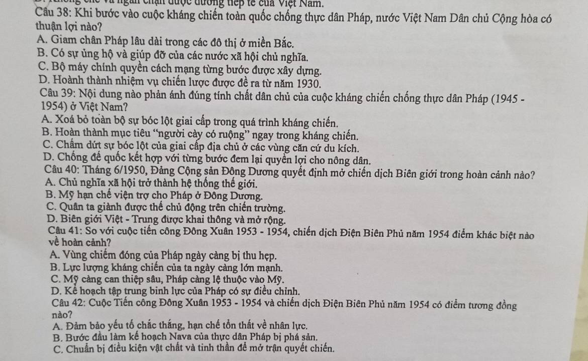 ngàn chận được đường tiếp tế của Việt Nam.
Câu 38: Khi bước vào cuộc kháng chiến toàn quốc chống thực dân Pháp, nước Việt Nam Dân chủ Cộng hòa có
thuận lợi nào?
A. Giam chân Pháp lâu dài trong các đô thị ở miền Bắc.
B. Có sự ủng hộ và giúp đỡ của các nước xã hội chủ nghĩa.
C. Bộ máy chính quyền cách mạng từng bước được xây dựng.
D. Hoành thành nhiệm vụ chiến lược được đề ra từ năm 1930.
Câu 39: Nội dung nào phản ánh đúng tính chất dân chủ của cuộc kháng chiến chống thực dân Pháp (1945 -
1954) ở Việt Nam?
A. Xoá bỏ toàn bộ sự bóc lột giai cấp trong quá trình kháng chiến.
B. Hoàn thành mục tiêu “người cày có ruộng” ngay trong kháng chiến.
C. Chẩm dứt sự bóc lột của giai cấp địa chủ ở các vùng căn cứ du kích.
D. Chống đế quốc kết hợp với từng bước đem lại quyền lợi cho nông dân.
Câu 40: Tháng 6/1950, Đảng Cộng sản Động Dương quyết định mở chiến dịch Biên giới trong hoàn cảnh nào?
A. Chủ nghĩa xã hội trở thành hệ thống thế giới.
B. Mỹ hạn chế viện trợ cho Pháp ở Đông Dương.
C. Quân ta giành được thế chủ động trên chiến trường.
D. Biên giới Việt - Trung được khai thông và mở rộng.
Câu 41: So với cuộc tiến công Đông Xuân 1953 - 1954, chiến dịch Điện Biên Phủ năm 1954 điểm khác biệt nào
về hoàn cảnh?
A. Vùng chiếm đóng củạ Pháp ngày càng bị thu hẹp.
B. Lực lượng kháng chiến của ta ngày càng lớn mạnh.
C. Mỹ càng can thiệp sâu, Pháp càng lệ thuộc vào Mỹ.
D. Kể hoạch tập trung binh lực của Pháp có sự điều chỉnh.
Câu 42: Cuộc Tiến công Đông Xuân 1953 - 1954 và chiến dịch Điện Biên Phủ năm 1954 có điểm tương đồng
nào?
A. Đảm bảo yếu tố chắc thắng, hạn chế tồn thất về nhân lực.
B. Bước đầu làm kế hoạch Nava của thực dân Pháp bị phá sản.
C. Chuẩn bị điều kiện vật chất và tinh thần đề mở trận quyết chiến.