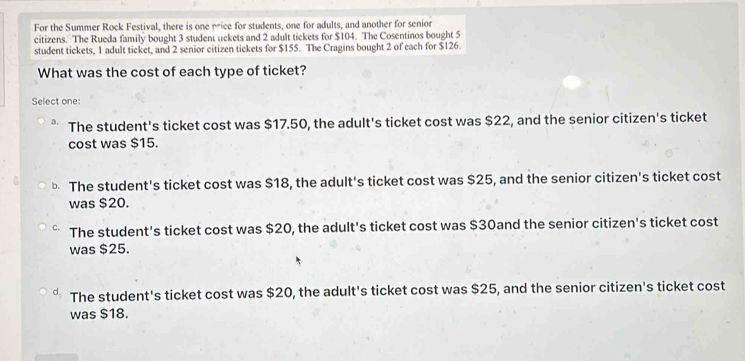 For the Summer Rock Festival, there is one price for students, one for adults, and another for senior
citizens. The Rueda family bought 3 student uckets and 2 adult tickets for $104. The Cosentinos bought 5
student tickets, 1 adult ticket, and 2 senior citizen tickets for $155. The Cragins bought 2 of each for $126.
What was the cost of each type of ticket?
Select one:
The student's ticket cost was $17.50, the adult's ticket cost was $22, and the senior citizen's ticket
cost was $15.
b The student's ticket cost was $18, the adult's ticket cost was $25, and the senior citizen's ticket cost
was $20.
The student's ticket cost was $20, the adult's ticket cost was $30and the senior citizen's ticket cost
was $25.
The student's ticket cost was $20, the adult's ticket cost was $25, and the senior citizen's ticket cost
was $18.