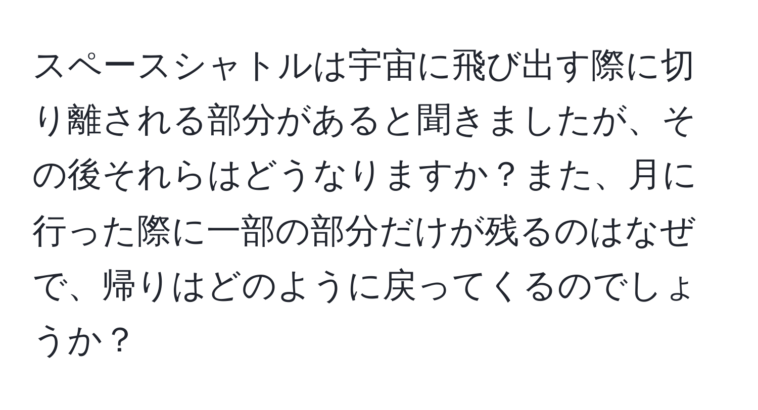 スペースシャトルは宇宙に飛び出す際に切り離される部分があると聞きましたが、その後それらはどうなりますか？また、月に行った際に一部の部分だけが残るのはなぜで、帰りはどのように戻ってくるのでしょうか？