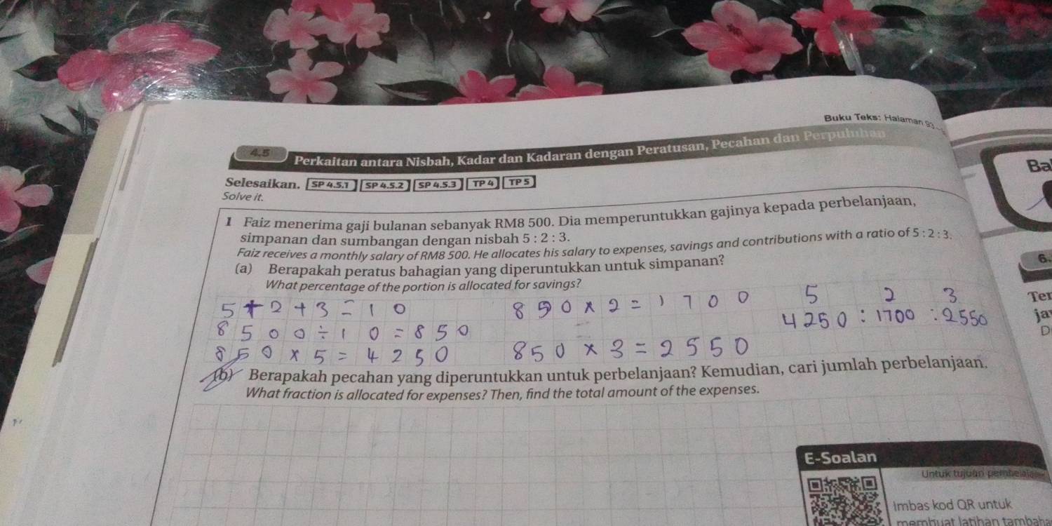 Buku Teks: Haiaman 93
4.5
Perkaitan antara Nisbah, Kadar dan Kadaran dengan Peratusan, Pecahan dan Perpułuhan 
Ba 
Selesaikan. [ SP 4.5.1 SP 4.5.2 SP 4,5.3 TP 4 TP S 
Solve it. 
1 Faiz menerima gaji bulanan sebanyak RM8 500. Dia memperuntukkan gajinya kepada perbelanjaan, 
simpanan dan sumbangan dengan nisbah 5:2:3. 
Faiz receives a monthly salary of RM8 500. He allocates his salary to expenses, savings and contributions with a ratio of 5:2:3. 
(a) Berapakah peratus bahagian yang diperuntukkan untuk simpanan? 6 
What percentage of the portion is allocated for savings? 
Ter 
ja 
D 
(b) Berapakah pecahan yang diperuntukkan untuk perbelanjaan? Kemudian, cari jumlah perbelanjaan, 
What fraction is allocated for expenses? Then, find the total amount of the expenses. 
E-Soalan 
Untuk tujuán pembelala 
Imbas kod QR untuk 
membuat latihán tambaha