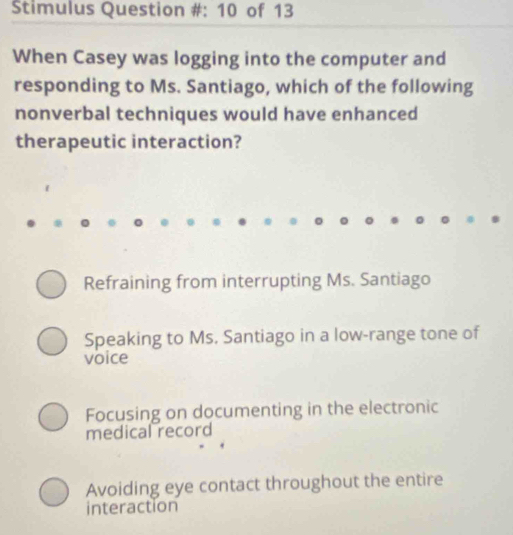 Stimulus Question #: 10 of 13
When Casey was logging into the computer and
responding to Ms. Santiago, which of the following
nonverbal techniques would have enhanced
therapeutic interaction?
Refraining from interrupting Ms. Santiago
Speaking to Ms. Santiago in a low-range tone of
voice
Focusing on documenting in the electronic
medical record
Avoiding eye contact throughout the entire
interaction