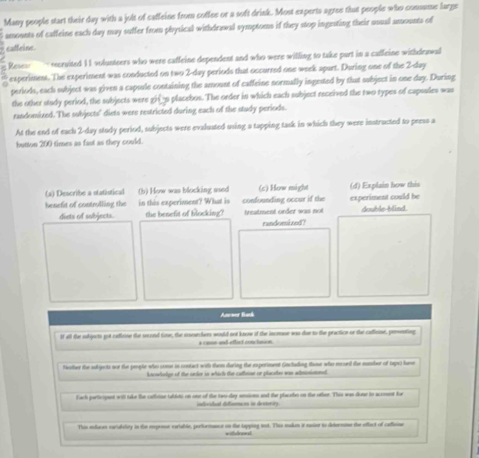 Many people start their day with a jolt of caffeine from coffee or a soft drink. Most experts agree that people who comsume large 
i amounts of caffeine each day may suffer from physical withdrawal symptoms if they stop ingesting their usual amounts of 
catleine 
Resea reervited 11 volunteers who were caffeine dependent and who were willing to take part in a caffeine withdrawal 
a t experiment. The experiment was conducted on two 2-day periods that occurred one week apart. During one of the 2-day
periods, each subject was given a capsule containing the amount of caffeine normally ingested by that subject in one day. During 
the other study period, the subjects were gina placebos. The order in which each subject received the two types of capsales was 
randomized. The subjects' diets were restricted during each of the study periods. 
At the end of each 2-day study period, subjects were evaluated uving a tapping task in which they were instructed to press a 
button 200 times as fast as they could. 
(a) Describe a statístical (b) How was blocking used (s) How might (d) Explain how this 
benefit of controlling the in this experiment? What is confounding occur if the experiment could be 
diets of subjects. the benefit of blocking? treatment order was not double-blind. 
randomized? 
Anower Bask 
If all the subjucts got calleine the second time, the nearchers would not know if the incrone was due to the practice or the catleine, preenting 
s come and effect conctusion . 
fether the subjects not the people who some in contact with them during the experiment (including those who record the mumber of taps) lave 
knowledge of the order in which the catleine or placebo was administered. 
Each particigant witl take the cathoine tabdets on one of the two-day sesions and the placdo on the other. This was done to accomnt for 
individaal diffemences in denterity. 
This meduces sovisbility in the reposse veriable, performance on the tapping teat. This makes it mnier to determine the eflect of caffcine 
withdrwal.