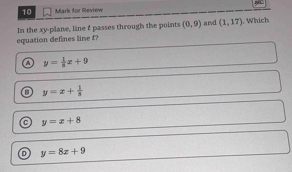 AB
10 Mark for Review
In the xy -plane, line t passes through the points (0,9) and (1,17). Which
equation defines line t?
A y= 1/8 x+9
B y=x+ 1/8 
y=x+8
D y=8x+9