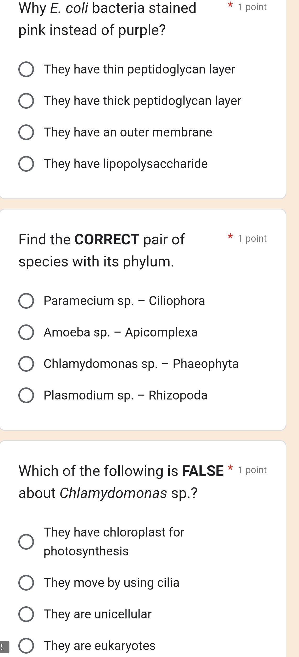 Why E. coli bacteria stained * 1 point
pink instead of purple?
They have thin peptidoglycan layer
They have thick peptidoglycan layer
They have an outer membrane
They have lipopolysaccharide
Find the CORRECT pair of 1 point
species with its phylum.
Paramecium sp. - Ciliophora
Amoeba sp. - Apicomplexa
Chlamydomonas sp. - Phaeophyta
Plasmodium sp. - Rhizopoda
Which of the following is FALSE * 1 point
about Chlamydomonas sp.?
They have chloroplast for
photosynthesis
They move by using cilia
They are unicellular
:
They are eukaryotes