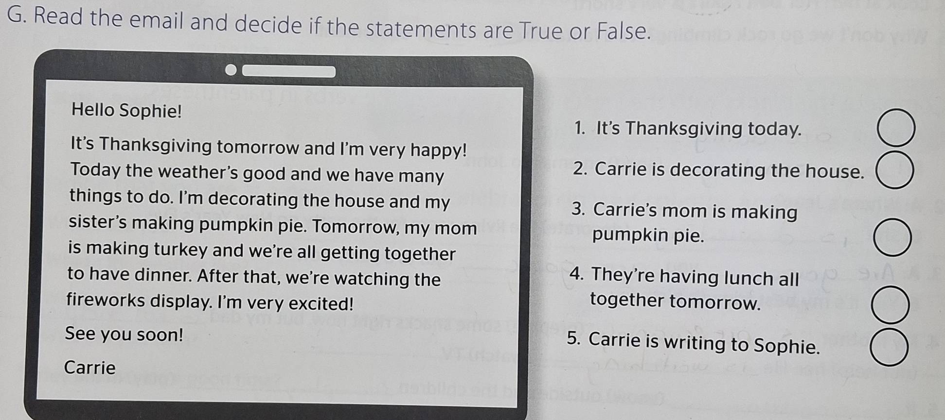 Read the email and decide if the statements are True or False. 
Hello Sophie! 
1. It's Thanksgiving today. 
It's Thanksgiving tomorrow and I'm very happy! 
Today the weather's good and we have many 
2. Carrie is decorating the house. 
things to do. I'm decorating the house and my 3. Carrie’s mom is making 
sister’s making pumpkin pie. Tomorrow, my mom pumpkin pie. 
is making turkey and we're all getting together 
to have dinner. After that, we're watching the 
4. They're having lunch all 
fireworks display. I'm very excited! 
together tomorrow. 
See you soon! 
5. Carrie is writing to Sophie. 
Carrie