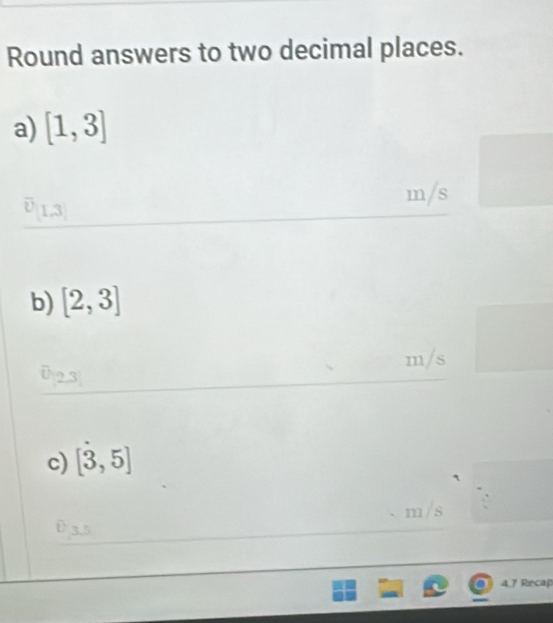 Round answers to two decimal places. 
a) [1,3]
m/s. 
b) [2,3]
m/s
c) [3,5]
m/s
a 
4.7 Recap