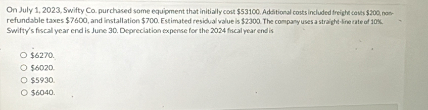 On July 1, 2023, Swifty Co. purchased some equipment that initially cost $53100. Additional costs included freight costs $200, non-
refundable taxes $7600, and installation $700. Estimated residual value is $2300. The company uses a straight-line rate of 10%.
Swifty's fiscal year end is June 30. Depreciation expense for the 2024 fiscal year end is
$6270.
$6020.
$5930.
$6040.