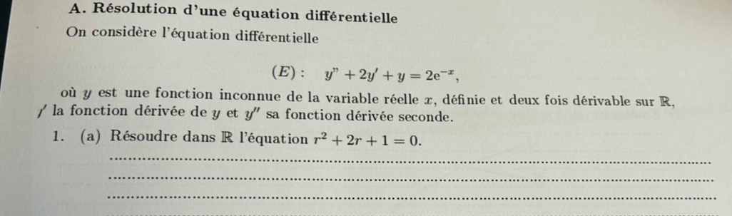 Résolution d'une équation différentielle 
On considère l'équation différentielle 
(E) : y''+2y'+y=2e^(-x), 
où y est une fonction inconnue de la variable réelle x, définie et deux fois dérivable sur R, 
/ la fonction dérivée de y et y'' sa fonction dérivée seconde. 
1. (a) Résoudre dans R l'équation r^2+2r+1=0. 
_ 
_ 
_