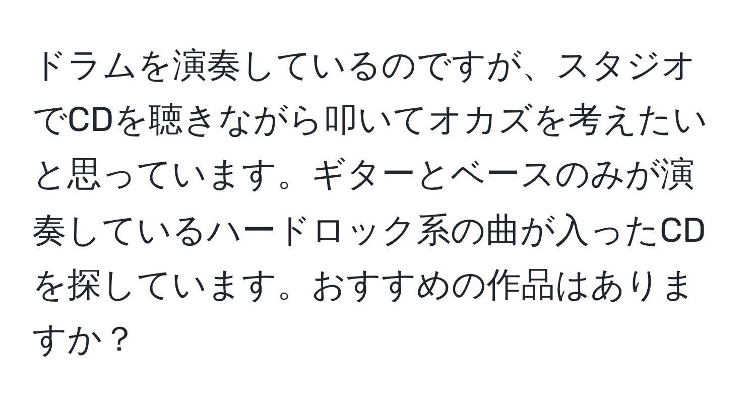 ドラムを演奏しているのですが、スタジオでCDを聴きながら叩いてオカズを考えたいと思っています。ギターとベースのみが演奏しているハードロック系の曲が入ったCDを探しています。おすすめの作品はありますか？