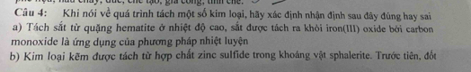 be, ene tạo, già cong, u tne. 
Câu 4: Khi nói về quá trình tách một số kim loại, hãy xác định nhận định sau đây đùng hay sai 
a) Tách sắt từ quặng hematite ở nhiệt độ cao, sắt được tách ra khỏi iron(III) oxide bởi carbon 
monoxide là ứng dụng của phương pháp nhiệt luyện 
b) Kim loại kẽm được tách từ hợp chất zinc sulfide trong khoáng vật sphalerite. Trước tiên, đốu