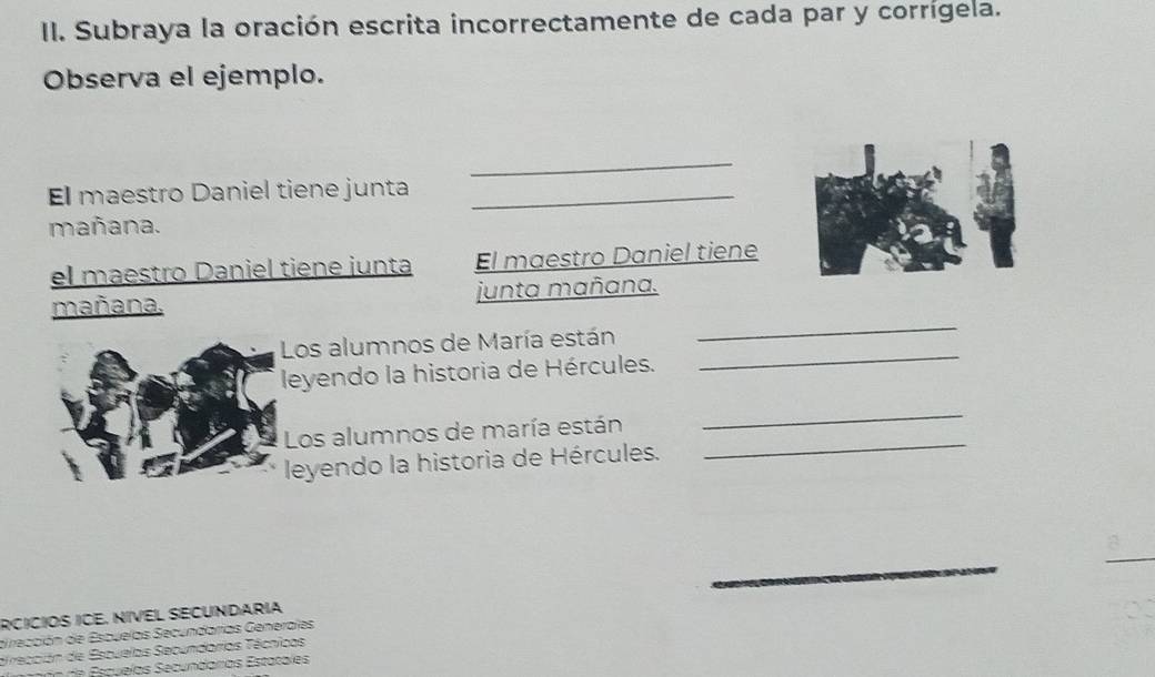 Subraya la oración escrita incorrectamente de cada par y corrígela. 
Observa el ejemplo. 
_ 
El maestro Daniel tiene junta_ 
mañana. 
el maestro Daniel tiêne junta El maestro Daniel tiene 
mañana. junta mañana. 
_ 
Los alumnos de María están 
_ 
leyendo la historia de Hércules. 
Los alumnos de maría están 
_ 
leyendo la historia de Hércules. 
_ 
_ 
RCÍCÍOS ICE. NÍVEL SECUNDARIA 
di rección de Escuelas Secundarias Generales 
dirección de Escuelas Secundarias Técnicas 
Esquelas Secundarías Estatales