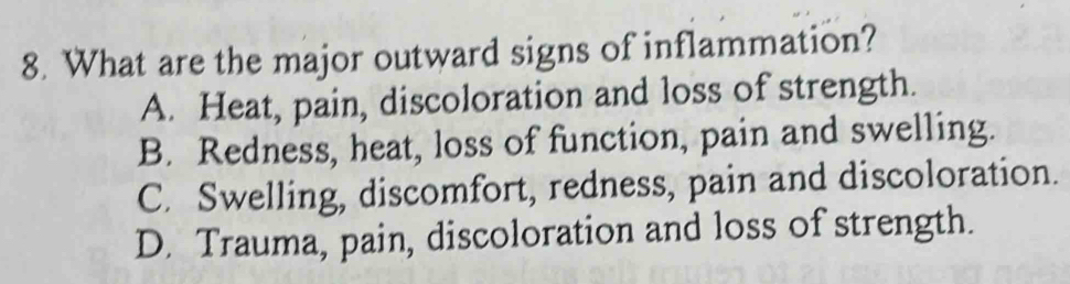 What are the major outward signs of inflammation?
A. Heat, pain, discoloration and loss of strength.
B. Redness, heat, loss of function, pain and swelling.
C. Swelling, discomfort, redness, pain and discoloration.
D. Trauma, pain, discoloration and loss of strength.