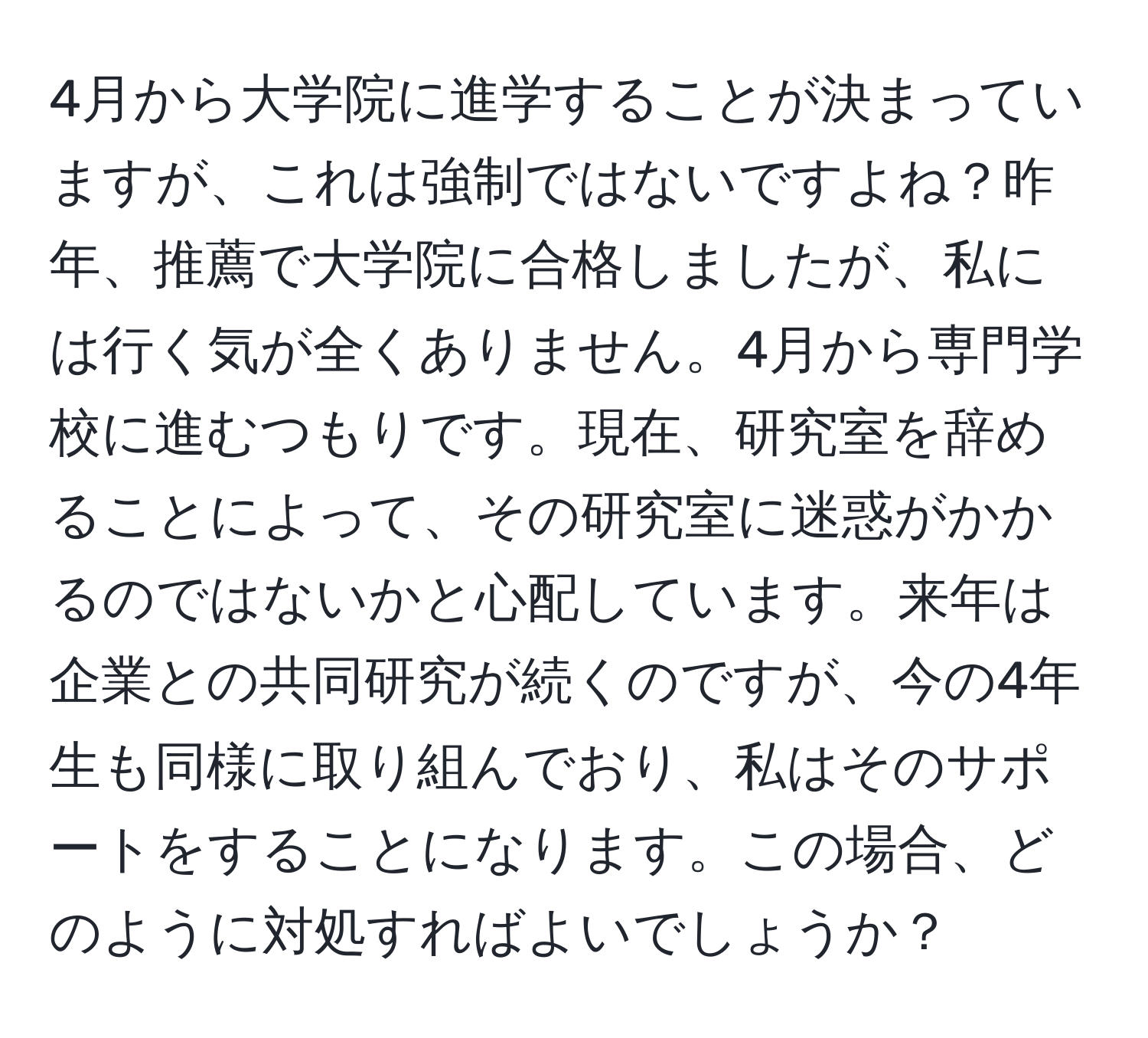 4月から大学院に進学することが決まっていますが、これは強制ではないですよね？昨年、推薦で大学院に合格しましたが、私には行く気が全くありません。4月から専門学校に進むつもりです。現在、研究室を辞めることによって、その研究室に迷惑がかかるのではないかと心配しています。来年は企業との共同研究が続くのですが、今の4年生も同様に取り組んでおり、私はそのサポートをすることになります。この場合、どのように対処すればよいでしょうか？