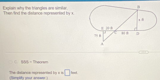 Explain why the triangles are similar, 
Then find the distance represented by x. 
C. SSS~ Theorem 
The distance represented by x is feet. 
(Simplify your answer.)