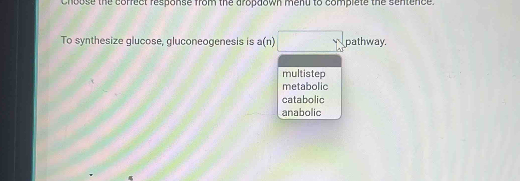 choose the correct response from the aropaown menu to complete the sentence.
To synthesize glucose, gluconeogenesis is a(n) pathway.
multistep
metabolic
catabolic
anabolic