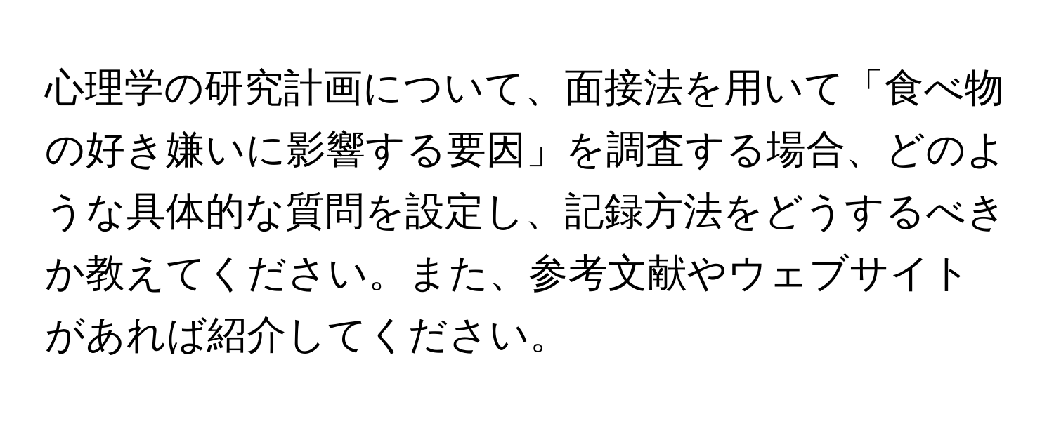 心理学の研究計画について、面接法を用いて「食べ物の好き嫌いに影響する要因」を調査する場合、どのような具体的な質問を設定し、記録方法をどうするべきか教えてください。また、参考文献やウェブサイトがあれば紹介してください。