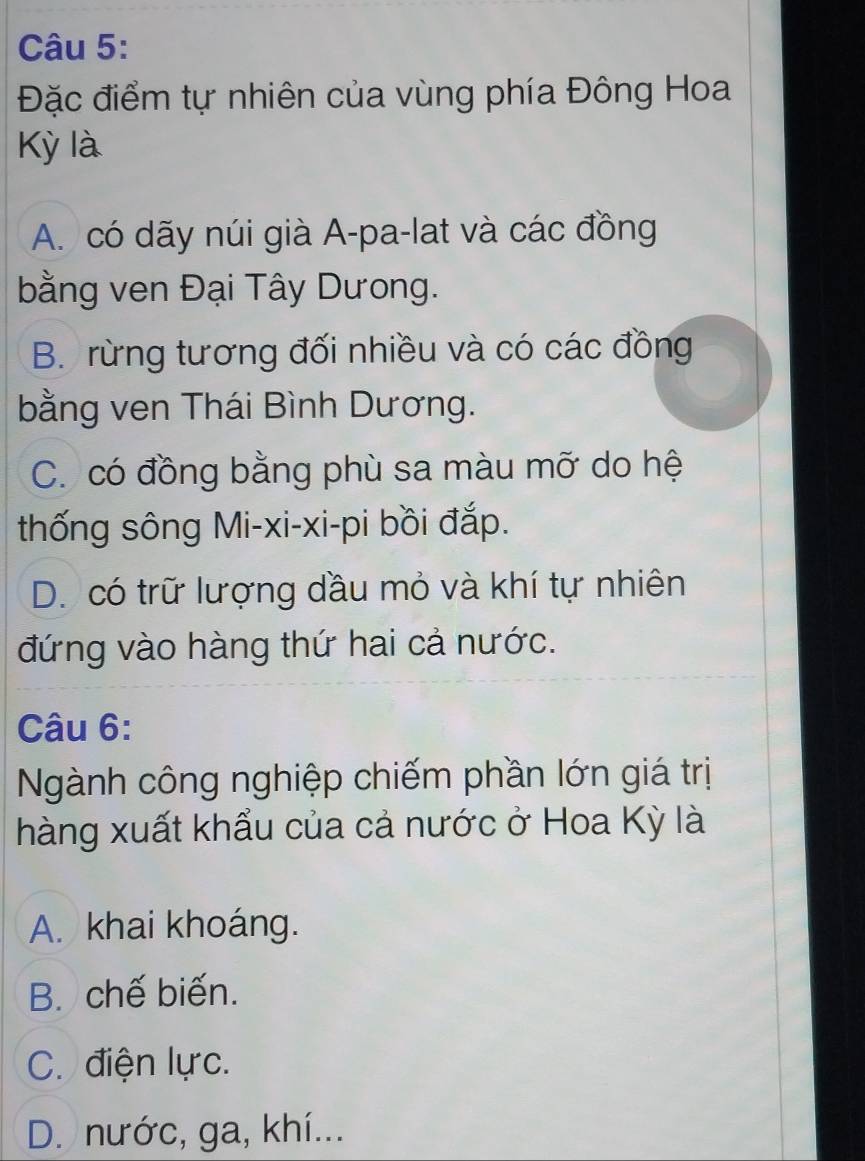 Đặc điểm tự nhiên của vùng phía Đông Hoa
Kỳ là
A. có dãy núi già A-pa-lat và các đồng
bằng ven Đại Tây Dưong.
B. rừng tương đối nhiều và có các đồng
bằng ven Thái Bình Dương.
C. có đồng bằng phù sa màu mỡ do hệ
thống sông Mi-xi-xi-pi bồi đắp.
D. có trữ lượng dầu mỏ và khí tự nhiên
đứng vào hàng thứ hai cả nước.
Câu 6:
Ngành công nghiệp chiếm phần lớn giá trị
hàng xuất khẩu của cả nước ở Hoa Kỳ là
A. khai khoáng.
B. chế biến.
C. điện lực.
D. nước, ga, khí...