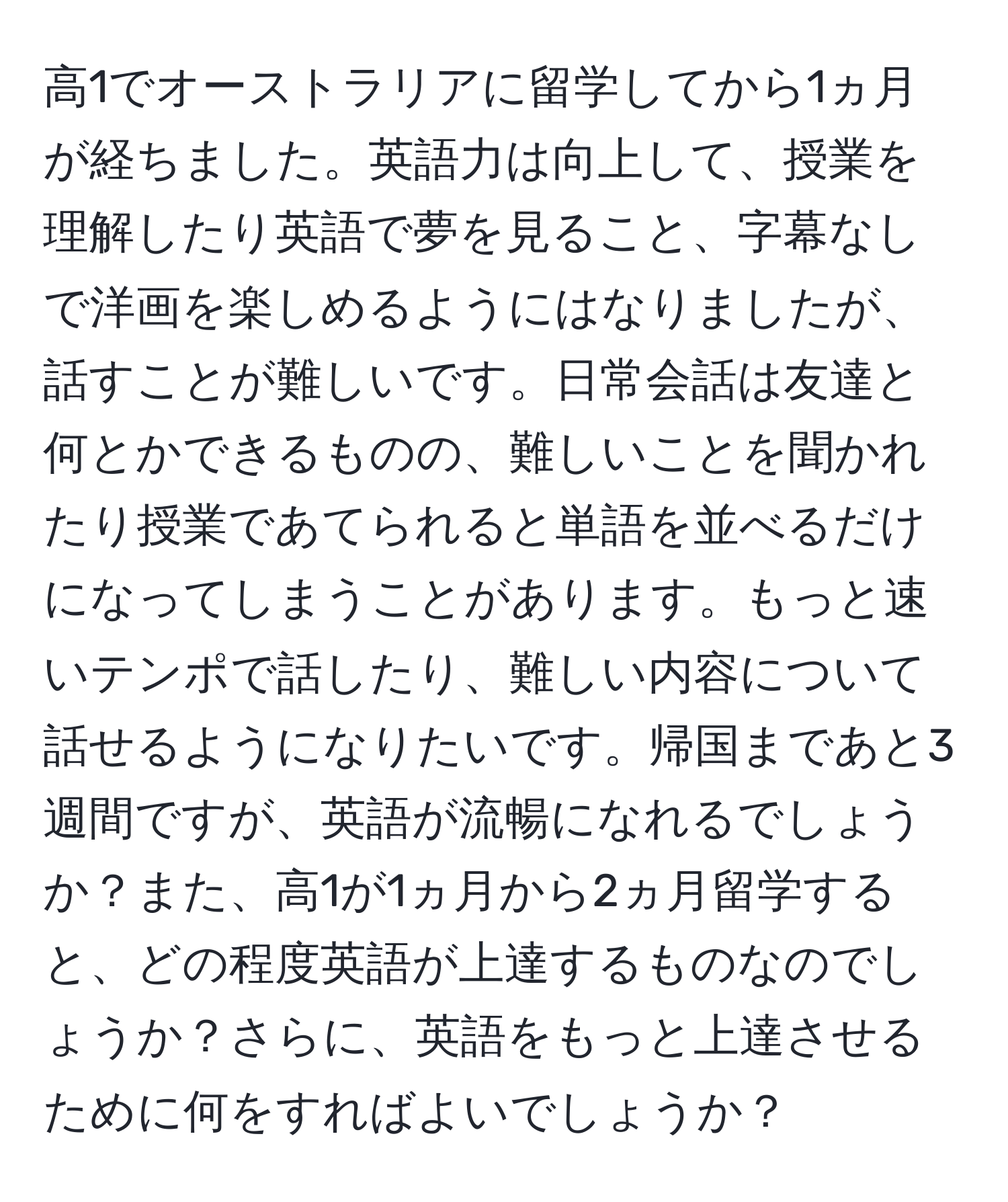 高1でオーストラリアに留学してから1ヵ月が経ちました。英語力は向上して、授業を理解したり英語で夢を見ること、字幕なしで洋画を楽しめるようにはなりましたが、話すことが難しいです。日常会話は友達と何とかできるものの、難しいことを聞かれたり授業であてられると単語を並べるだけになってしまうことがあります。もっと速いテンポで話したり、難しい内容について話せるようになりたいです。帰国まであと3週間ですが、英語が流暢になれるでしょうか？また、高1が1ヵ月から2ヵ月留学すると、どの程度英語が上達するものなのでしょうか？さらに、英語をもっと上達させるために何をすればよいでしょうか？