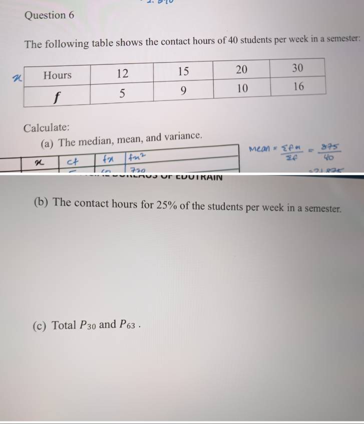 The following table shows the contact hours of 40 students per week in a semester: 
Calculate: 
(a) The median, mean, and variance. 
Euutkain 
(b) The contact hours for 25% of the students per week in a semester. 
(c) Total P_30 and P_63.