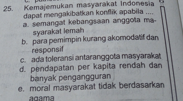 Kemajemukan masyarakat Indonesia
dapat mengakibatkan konflik apabila ....
a. semangat kebangsaan anggota ma-
syarakat lemah
b. para pemimpin kurang akomodatif dan
responsif
c. ada toleransi antaranggota masyarakat
d. pendapatan per kapita rendah dan
banyak pengangguran
e. moral masyarakat tidak berdasarkan
agama