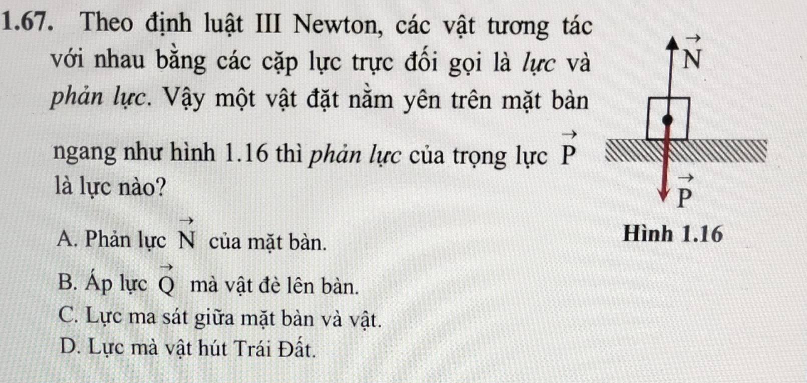 Theo định luật III Newton, các vật tương tác
với nhau bằng các cặp lực trực đối gọi là lực và
phản lực. Vậy một vật đặt nằm yên trên mặt bàn
ngang như hình 1.16 thì phản lực của trọng lực vector P
là lực nào?
A. Phản lực vector N của mặt bàn.
B. Áp lực vector Q mà vật đè lên bàn.
C. Lực ma sát giữa mặt bàn và vật.
D. Lực mà vật hút Trái Đất.