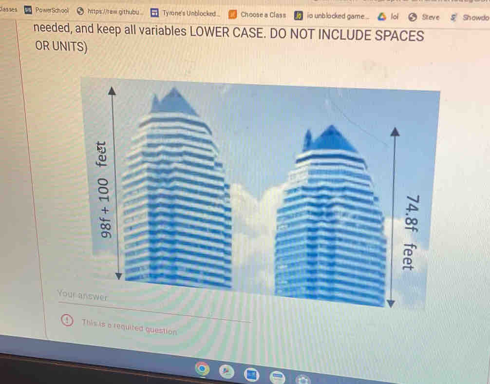 Nasses PowerSchool https://raw.githubu Tyrone's Unblocked Choose a Class io unblocked game Steve Showdo 
needed, and keep all variables LOWER CASE. DO NOT INCLUDE SPACES 
OR UNITS) 
+ 
Your answer 
This is a requited question