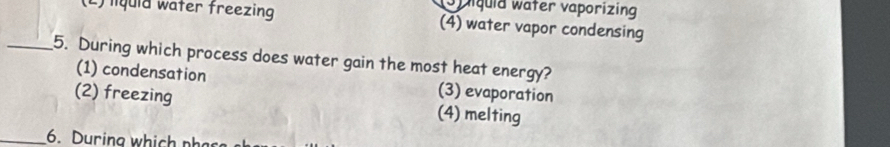 Spiquid water vaporizing
(L) liquid water freezing (4) water vapor condensing
_5. During which process does water gain the most heat energy?
(1) condensation (3) evaporation
(2) freezing (4) melting
_6. During which phas